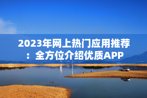 2023年网上热门应用推荐：全方位介绍优质APP