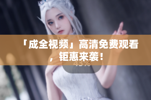 「成全视频」高清免费观看，钜惠来袭！