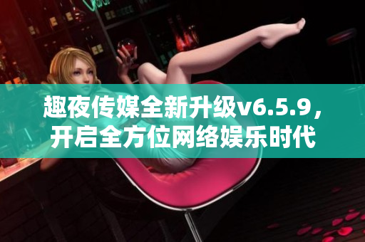 趣夜传媒全新升级v6.5.9，开启全方位网络娱乐时代