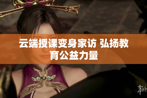 云端授课变身家访 弘扬教育公益力量