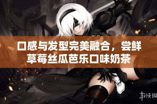 口感与发型完美融合，尝鲜草莓丝瓜芭乐口味奶茶