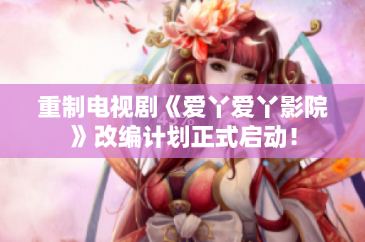 重制电视剧《爱丫爱丫影院》改编计划正式启动！
