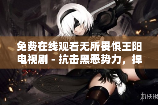 免费在线观看无所畏惧王阳电视剧 - 抗击黑恶势力，捍卫正义！