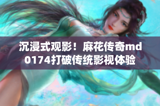 沉浸式观影！麻花传奇md0174打破传统影视体验