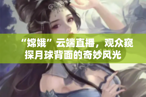 “嫦娥”云端直播，观众窥探月球背面的奇妙风光