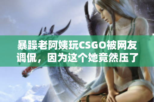 暴躁老阿姨玩CSGO被网友调侃，因为这个她竟然压了酱油
