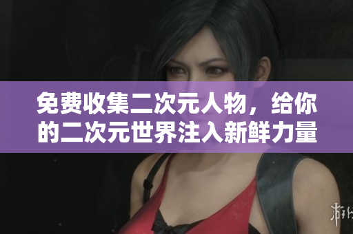 免费收集二次元人物，给你的二次元世界注入新鲜力量