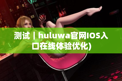 测试｜huluwa官网IOS入口在线体验优化)