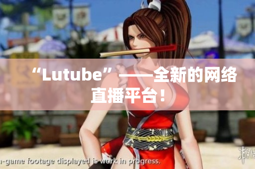 “Lutube”——全新的网络直播平台！