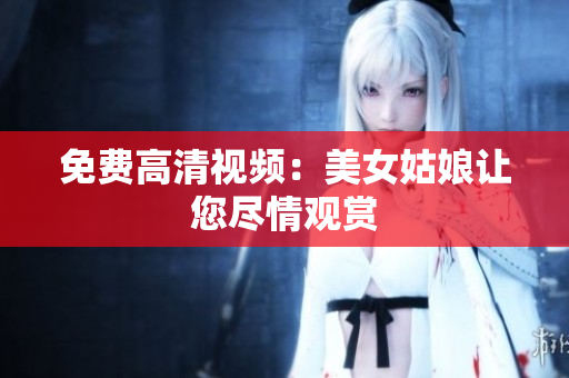 免费高清视频：美女姑娘让您尽情观赏