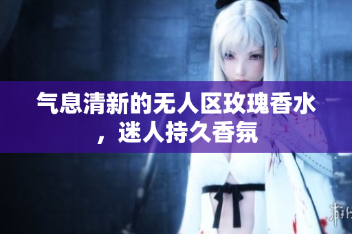 气息清新的无人区玫瑰香水，迷人持久香氛