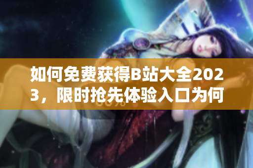 如何免费获得B站大全2023，限时抢先体验入口为何？