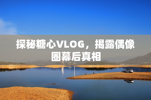 探秘糖心VLOG，揭露偶像圈幕后真相