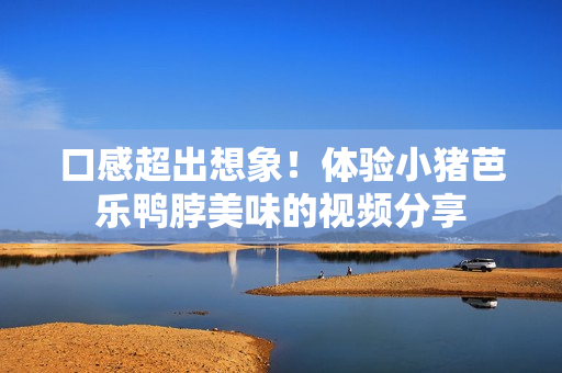 口感超出想象！体验小猪芭乐鸭脖美味的视频分享