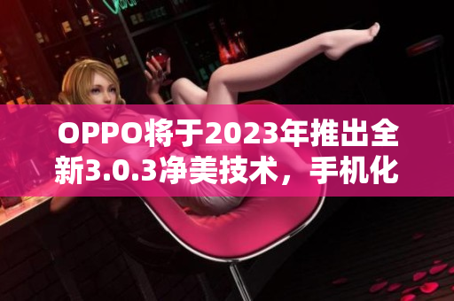 OPPO将于2023年推出全新3.0.3净美技术，手机化妆术再升级