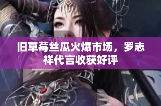 旧草莓丝瓜火爆市场，罗志祥代言收获好评