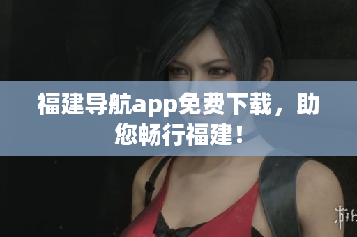福建导航app免费下载，助您畅行福建！
