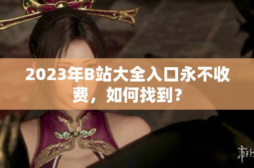 2023年B站大全入口永不收费，如何找到？