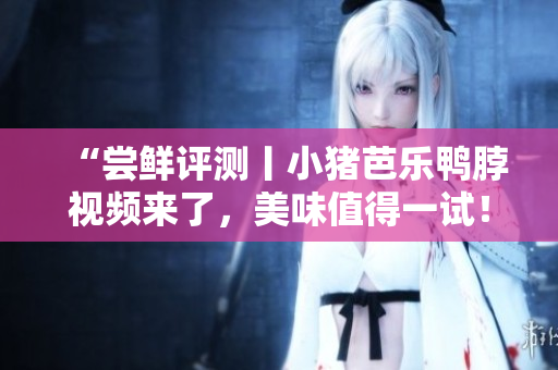 “尝鲜评测丨小猪芭乐鸭脖视频来了，美味值得一试！”