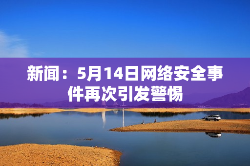 新闻：5月14日网络安全事件再次引发警惕