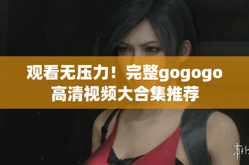 观看无压力！完整gogogo高清视频大合集推荐