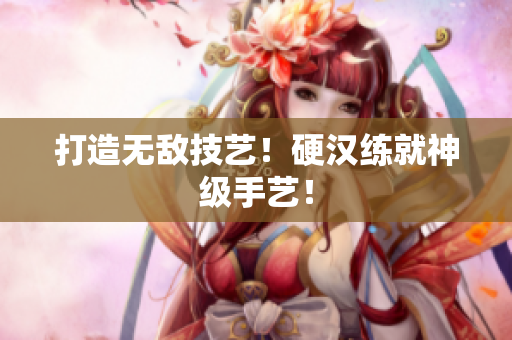 打造无敌技艺！硬汉练就神级手艺！