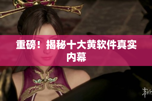 重磅！揭秘十大黄软件真实内幕
