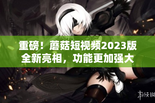 重磅！蘑菇短视频2023版全新亮相，功能更加强大