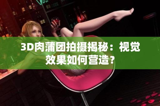 3D肉蒲团拍摄揭秘：视觉效果如何营造？