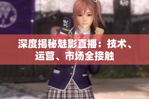 深度揭秘魅影直播：技术、运营、市场全接触