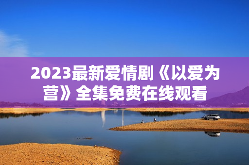 2023最新爱情剧《以爱为营》全集免费在线观看