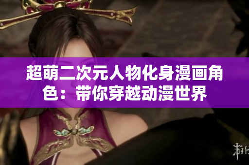 超萌二次元人物化身漫画角色：带你穿越动漫世界