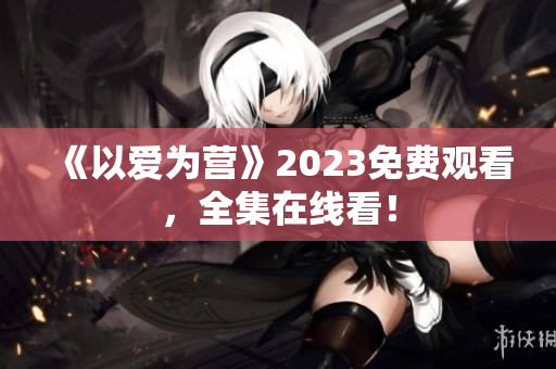 《以爱为营》2023免费观看，全集在线看！