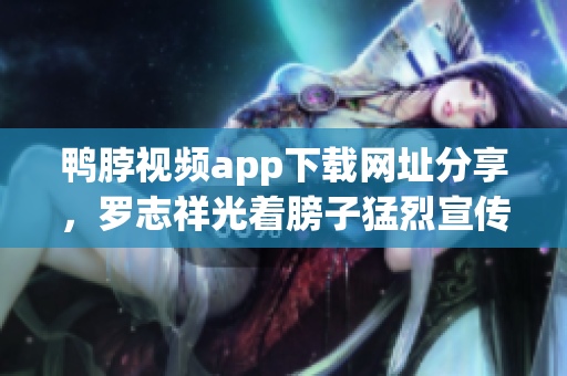 鸭脖视频app下载网址分享，罗志祥光着膀子猛烈宣传