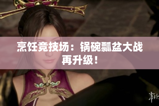 烹饪竞技场：锅碗瓢盆大战再升级！