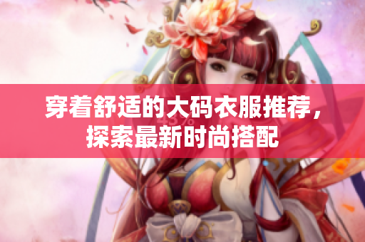 穿着舒适的大码衣服推荐，探索最新时尚搭配