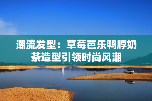 潮流发型：草莓芭乐鸭脖奶茶造型引领时尚风潮