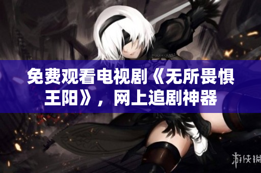 免费观看电视剧《无所畏惧王阳》，网上追剧神器