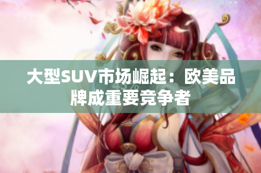 大型SUV市场崛起：欧美品牌成重要竞争者