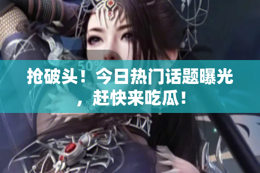 抢破头！今日热门话题曝光，赶快来吃瓜！
