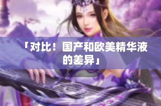 「对比！国产和欧美精华液的差异」