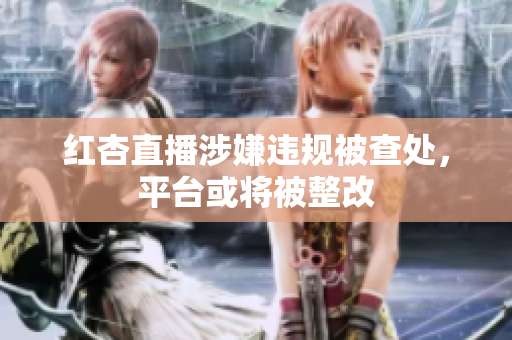 红杏直播涉嫌违规被查处，平台或将被整改