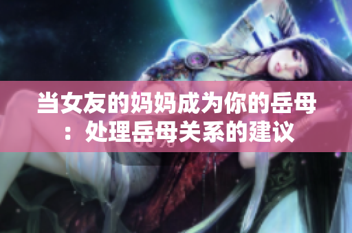 当女友的妈妈成为你的岳母：处理岳母关系的建议
