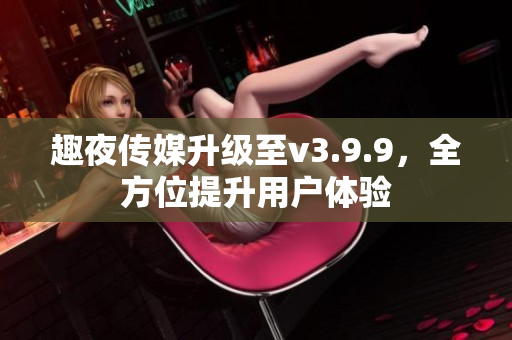 趣夜传媒升级至v3.9.9，全方位提升用户体验