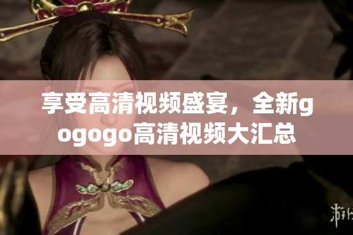 享受高清视频盛宴，全新gogogo高清视频大汇总