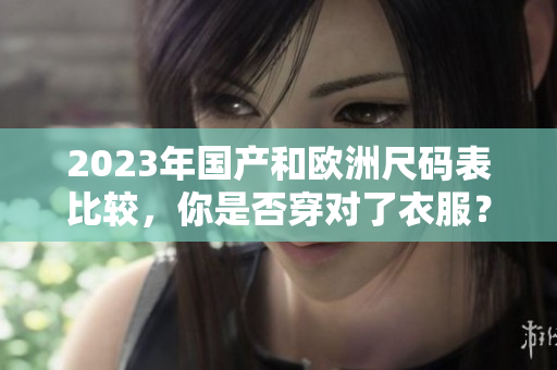 2023年国产和欧洲尺码表比较，你是否穿对了衣服？