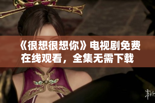 《很想很想你》电视剧免费在线观看，全集无需下载