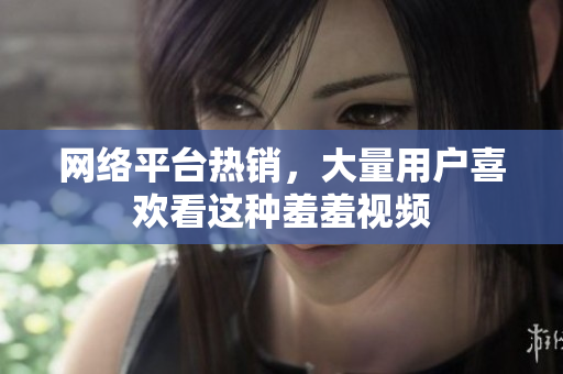 网络平台热销，大量用户喜欢看这种羞羞视频