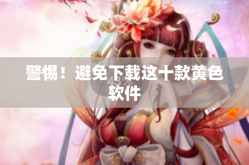 警惕！避免下载这十款黄色软件