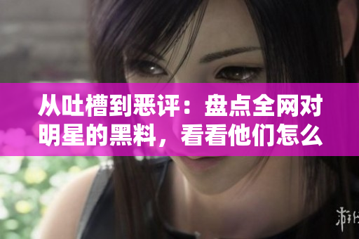 从吐槽到恶评：盘点全网对明星的黑料，看看他们怎么应对？